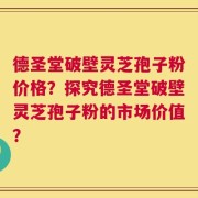 德圣堂破壁灵芝孢子粉价格？探究德圣堂破壁灵芝孢子粉的市场价值？