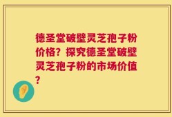 德圣堂破壁灵芝孢子粉价格？探究德圣堂破壁灵芝孢子粉的市场价值？