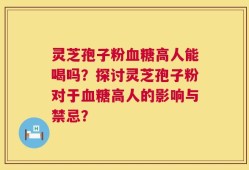 灵芝孢子粉血糖高人能喝吗？探讨灵芝孢子粉对于血糖高人的影响与禁忌？