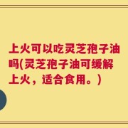 上火可以吃灵芝孢子油吗(灵芝孢子油可缓解上火，适合食用。)