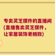 专卖灵芝摆件的直播间(直播售卖灵芝摆件，让家居装饰更精致)