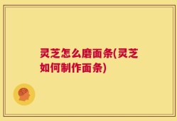 灵芝怎么磨面条(灵芝如何制作面条)