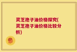 灵芝孢子油价格探究(灵芝孢子油价格比较分析)