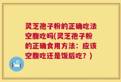 灵芝孢子粉的正确吃法空腹吃吗(灵芝孢子粉的正确食用方法：应该空腹吃还是饭后吃？)