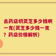 去药店切灵芝多少钱啊一克(灵芝多少钱一克？药店价格解析)