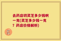 去药店切灵芝多少钱啊一克(灵芝多少钱一克？药店价格解析)