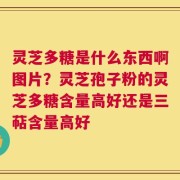 灵芝多糖是什么东西啊图片？灵芝孢子粉的灵芝多糖含量高好还是三萜含量高好