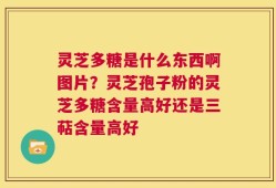 灵芝多糖是什么东西啊图片？灵芝孢子粉的灵芝多糖含量高好还是三萜含量高好