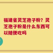 福建省灵芝孢子粉？灵芝孢子粉是什么东西可以随便吃吗