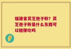 福建省灵芝孢子粉？灵芝孢子粉是什么东西可以随便吃吗