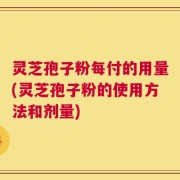灵芝孢子粉每付的用量(灵芝孢子粉的使用方法和剂量)