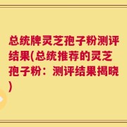 总统牌灵芝孢子粉测评结果(总统推荐的灵芝孢子粉：测评结果揭晓)