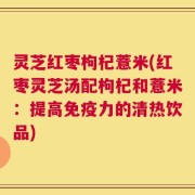 灵芝红枣枸杞薏米(红枣灵芝汤配枸杞和薏米：提高免疫力的清热饮品)