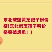 东北破壁灵芝孢子粉价格(东北灵芝孢子粉价格突破想象！)