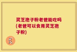 灵芝孢子粉老爸能吃吗(老爸可以食用灵芝孢子粉)