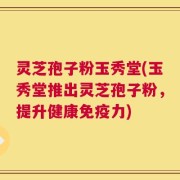 灵芝孢子粉玉秀堂(玉秀堂推出灵芝孢子粉，提升健康免疫力)