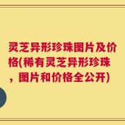 灵芝异形珍珠图片及价格(稀有灵芝异形珍珠，图片和价格全公开)