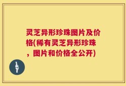 灵芝异形珍珠图片及价格(稀有灵芝异形珍珠，图片和价格全公开)