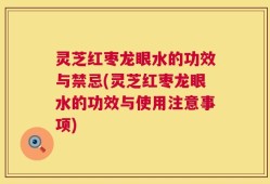 灵芝红枣龙眼水的功效与禁忌(灵芝红枣龙眼水的功效与使用注意事项)