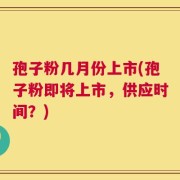 孢子粉几月份上市(孢子粉即将上市，供应时间？)