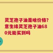 灵芝孢子油是啥价格？意生缘灵芝孢子油680元能买到吗