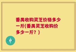 番禺收购灵芝价格多少一斤(番禺灵芝收购价多少一斤？)