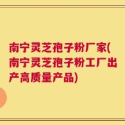 南宁灵芝孢子粉厂家(南宁灵芝孢子粉工厂出产高质量产品)