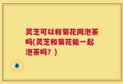 灵芝可以和菊花同泡茶吗(灵芝和菊花能一起泡茶吗？)