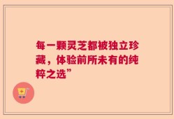 每一颗灵芝都被独立珍藏，体验前所未有的纯粹之选”