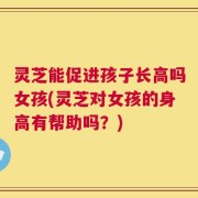 灵芝能促进孩子长高吗女孩(灵芝对女孩的身高有帮助吗？)