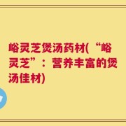 峪灵芝煲汤药材(“峪灵芝”：营养丰富的煲汤佳材)