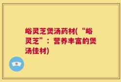 峪灵芝煲汤药材(“峪灵芝”：营养丰富的煲汤佳材)
