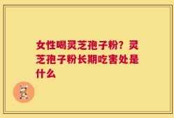女性喝灵芝孢子粉？灵芝孢子粉长期吃害处是什么