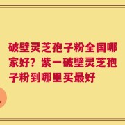 破壁灵芝孢子粉全国哪家好？紫一破壁灵芝孢子粉到哪里买最好
