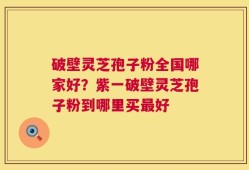 破壁灵芝孢子粉全国哪家好？紫一破壁灵芝孢子粉到哪里买最好