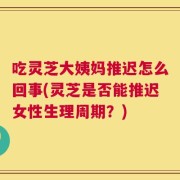 吃灵芝大姨妈推迟怎么回事(灵芝是否能推迟女性生理周期？)