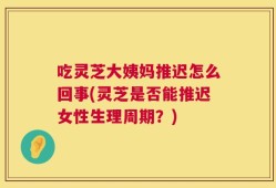 吃灵芝大姨妈推迟怎么回事(灵芝是否能推迟女性生理周期？)