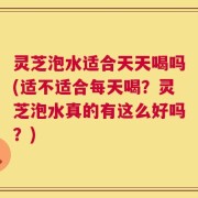 灵芝泡水适合天天喝吗(适不适合每天喝？灵芝泡水真的有这么好吗？)