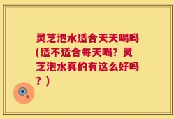 灵芝泡水适合天天喝吗(适不适合每天喝？灵芝泡水真的有这么好吗？)