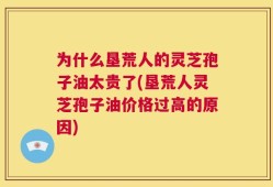 为什么垦荒人的灵芝孢子油太贵了(垦荒人灵芝孢子油价格过高的原因)