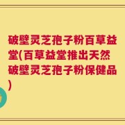 破壁灵芝孢子粉百草益堂(百草益堂推出天然破壁灵芝孢子粉保健品)