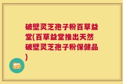 破壁灵芝孢子粉百草益堂(百草益堂推出天然破壁灵芝孢子粉保健品)