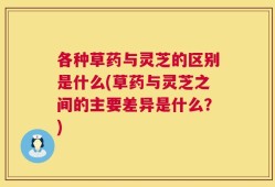 各种草药与灵芝的区别是什么(草药与灵芝之间的主要差异是什么？)