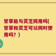 甘草能与灵芝同用吗(甘草和灵芝可以同时使用吗？)