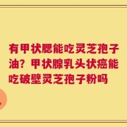 有甲状腮能吃灵芝孢子油？甲状腺乳头状癌能吃破壁灵芝孢子粉吗