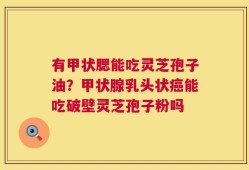 有甲状腮能吃灵芝孢子油？甲状腺乳头状癌能吃破壁灵芝孢子粉吗