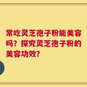 常吃灵芝孢子粉能美容吗？探究灵芝孢子粉的美容功效？