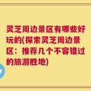 灵芝周边景区有哪些好玩的(探索灵芝周边景区：推荐几个不容错过的旅游胜地)