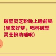 破壁灵芝粉晚上睡前喝(晚安好梦，喝杯破壁灵芝粉助睡眠)
