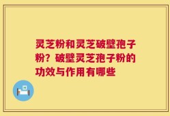 灵芝粉和灵芝破壁孢子粉？破壁灵芝孢子粉的功效与作用有哪些